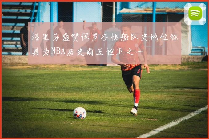 格里芬盛赞保罗在快船队史地位称其为NBA历史前五控卫之一