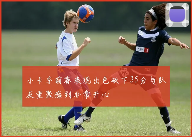 小卡季前赛表现出色砍下35分与队友重聚感到非常开心