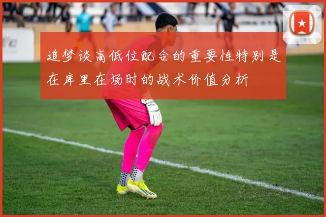 追梦谈高低位配合的重要性特别是在库里在场时的战术价值分析