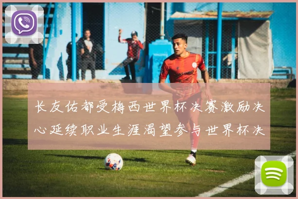 长友佑都受梅西世界杯决赛激励决心延续职业生涯渴望参与世界杯决赛