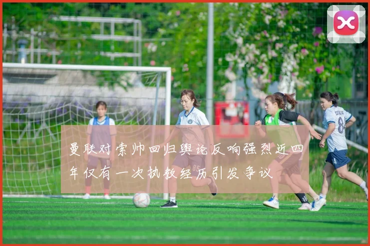 曼联对索帅回归舆论反响强烈近四年仅有一次执教经历引发争议