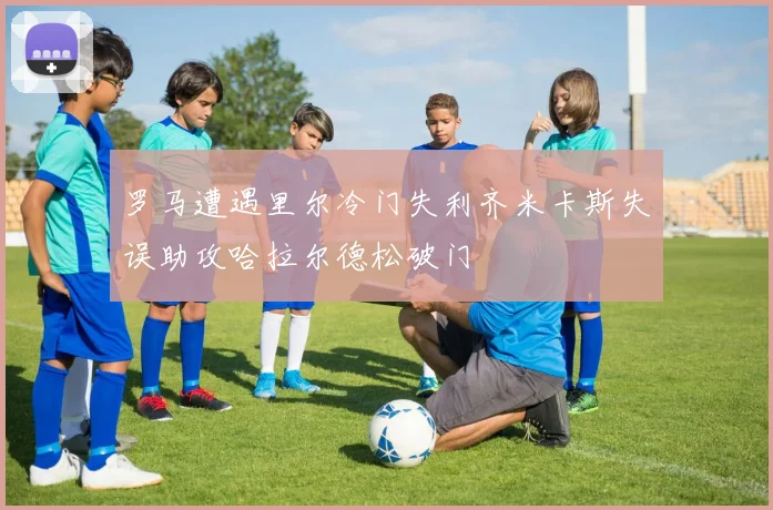 罗马遭遇里尔冷门失利齐米卡斯失误助攻哈拉尔德松破门