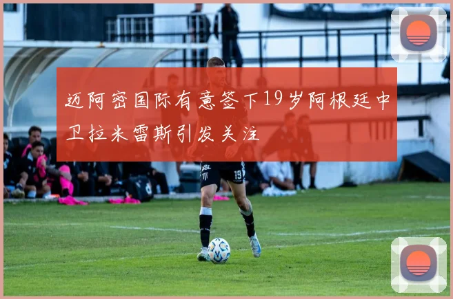 迈阿密国际有意签下19岁阿根廷中卫拉米雷斯引发关注