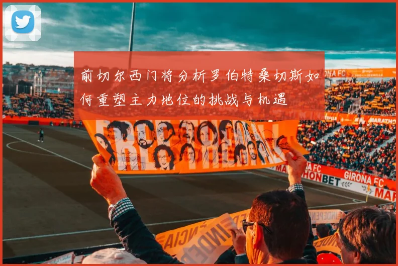 前切尔西门将分析罗伯特桑切斯如何重塑主力地位的挑战与机遇