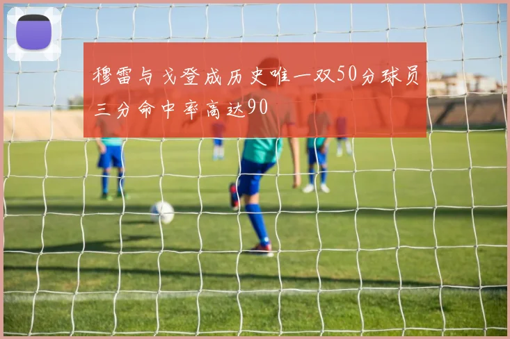 穆雷与戈登成历史唯一双50分球员三分命中率高达90