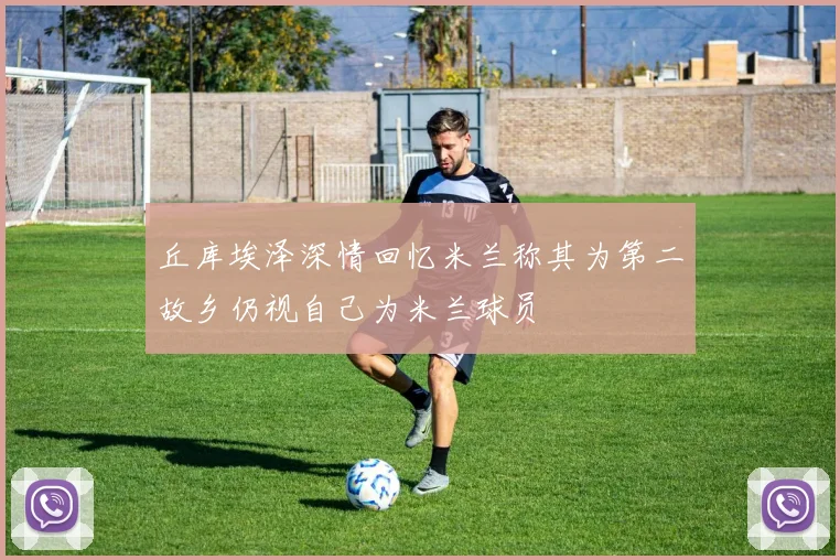 丘库埃泽深情回忆米兰称其为第二故乡仍视自己为米兰球员