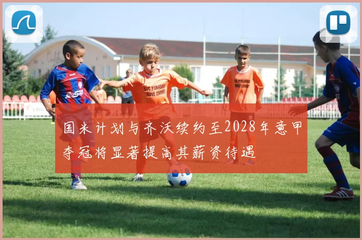 国米计划与齐沃续约至2028年意甲夺冠将显著提高其薪资待遇