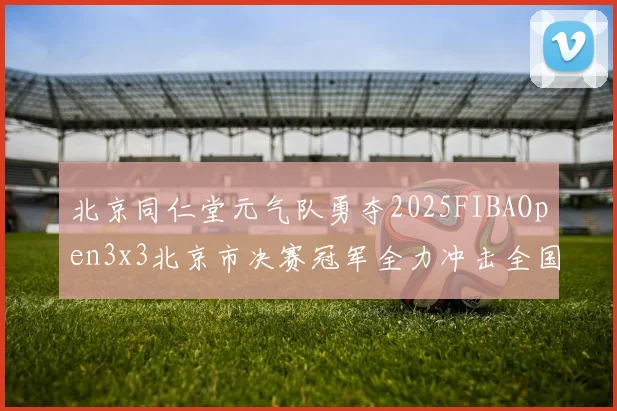 北京同仁堂元气队勇夺2025FIBAOpen3x3北京市决赛冠军全力冲击全国赛场