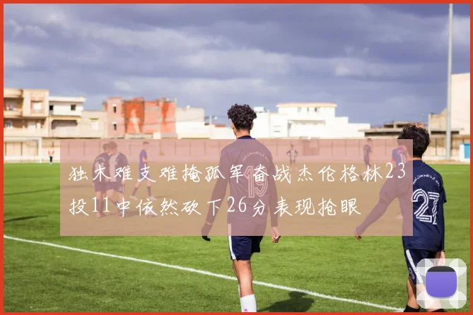 独木难支难掩孤军奋战杰伦格林23投11中依然砍下26分表现抢眼