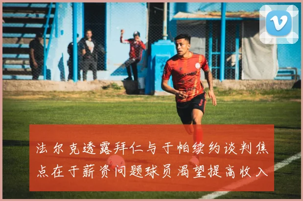 法尔克透露拜仁与于帕续约谈判焦点在于薪资问题球员渴望提高收入