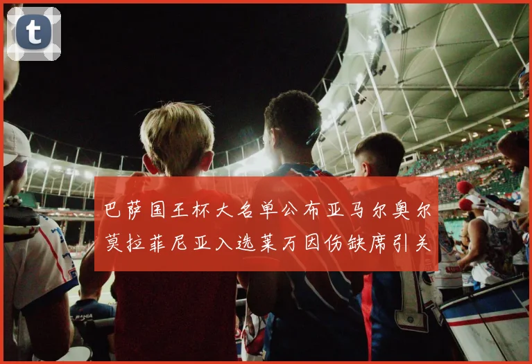 巴萨国王杯大名单公布亚马尔奥尔莫拉菲尼亚入选莱万因伤缺席引关注