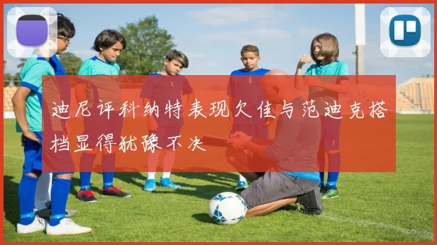 迪尼评科纳特表现欠佳与范迪克搭档显得犹豫不决