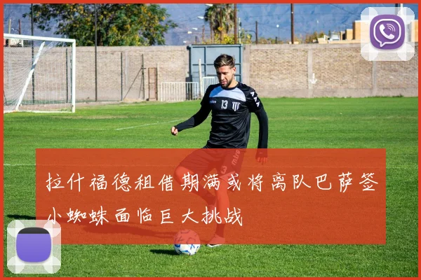 拉什福德租借期满或将离队巴萨签小蜘蛛面临巨大挑战