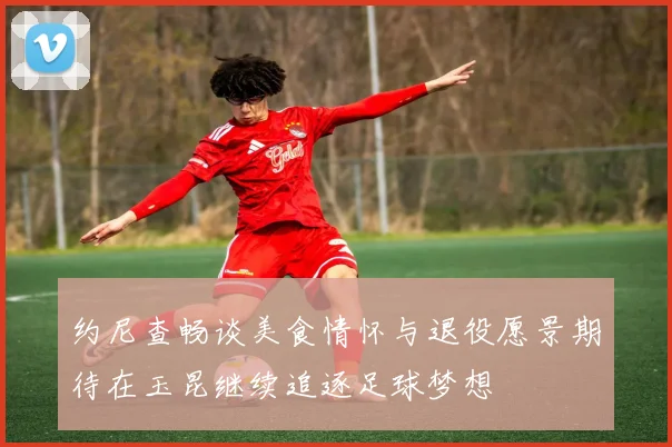 约尼查畅谈美食情怀与退役愿景期待在玉昆继续追逐足球梦想