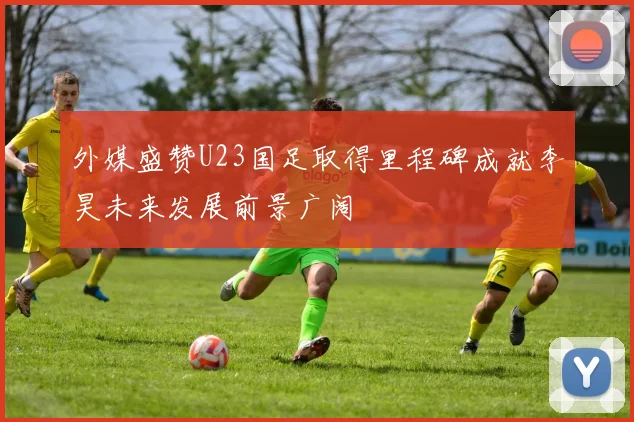 外媒盛赞U23国足取得里程碑成就李昊未来发展前景广阔