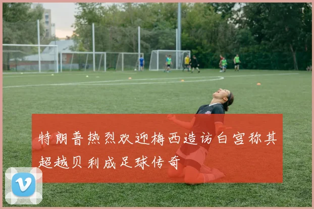 特朗普热烈欢迎梅西造访白宫称其超越贝利成足球传奇